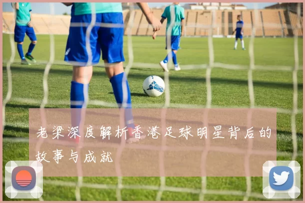 老梁深度解析香港足球明星背后的故事与成就
