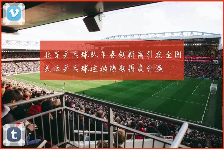 北京乒乓球队节奏创新高引发全国关注乒乓球运动热潮再度升温