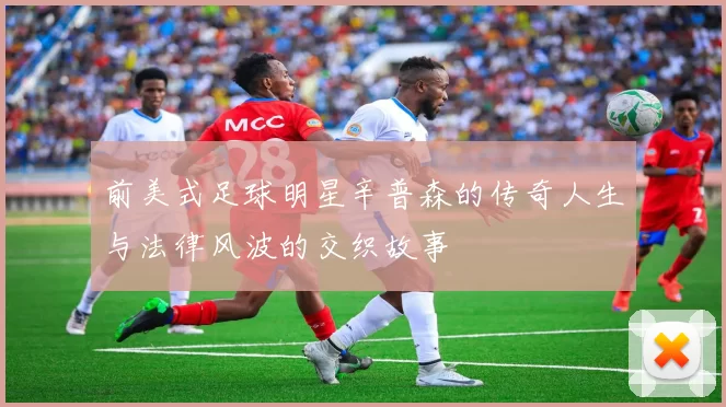 前美式足球明星辛普森的传奇人生与法律风波的交织故事