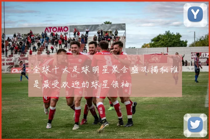 全球十大足球明星聚会盛况揭秘谁是最受欢迎的球星领袖