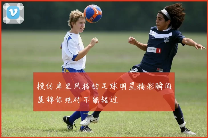 模仿库里风格的足球明星精彩瞬间集锦你绝对不能错过