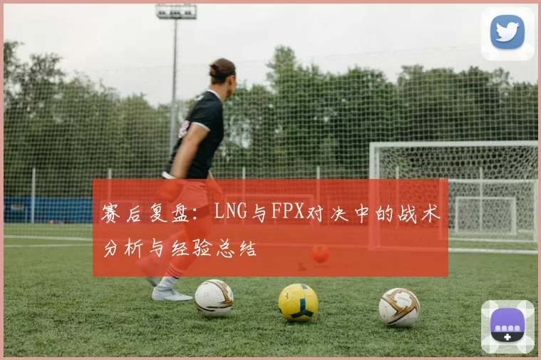 赛后复盘：LNG与FPX对决中的战术分析与经验总结