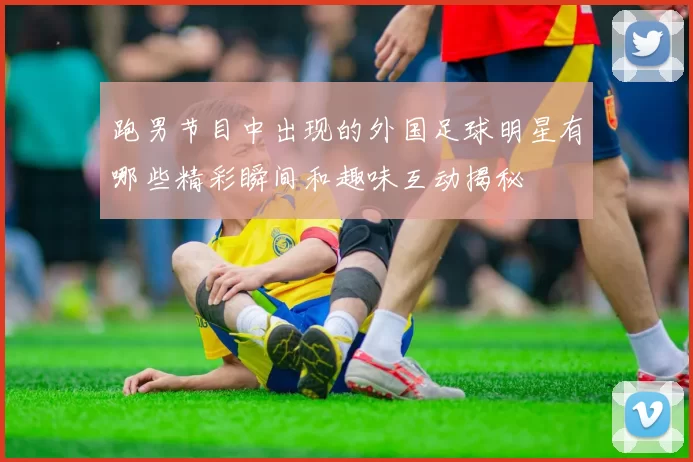 跑男节目中出现的外国足球明星有哪些精彩瞬间和趣味互动揭秘