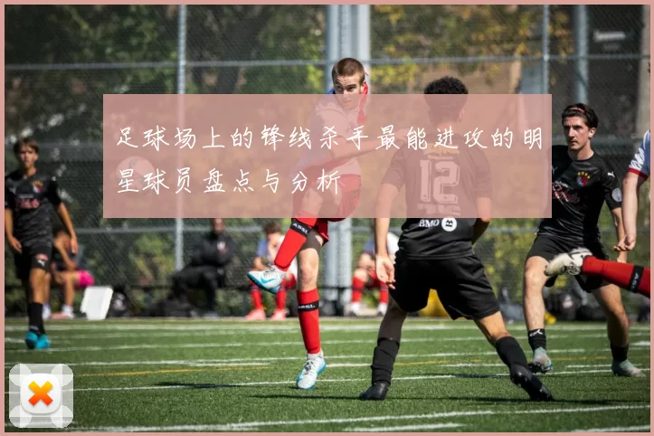 足球场上的锋线杀手最能进攻的明星球员盘点与分析