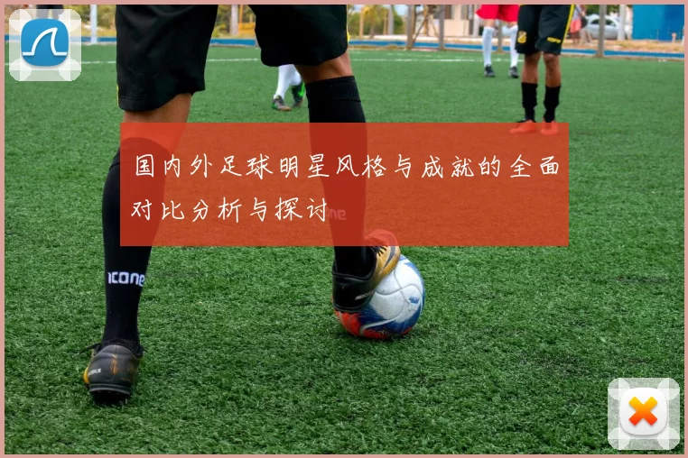 国内外足球明星风格与成就的全面对比分析与探讨