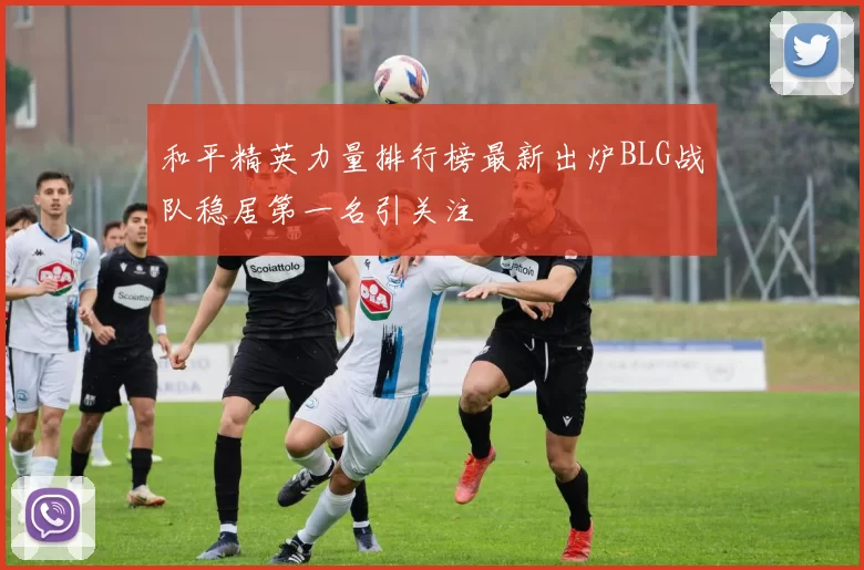 和平精英力量排行榜最新出炉BLG战队稳居第一名引关注