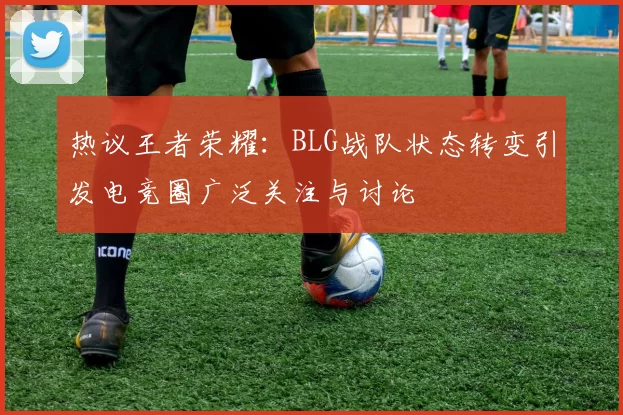 热议王者荣耀：BLG战队状态转变引发电竞圈广泛关注与讨论
