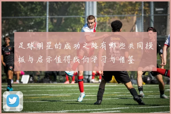 足球明星的成功之路有哪些共同模板与启示值得我们学习与借鉴