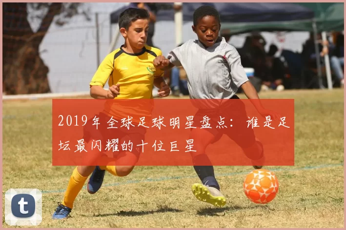 2019年全球足球明星盘点：谁是足坛最闪耀的十位巨星