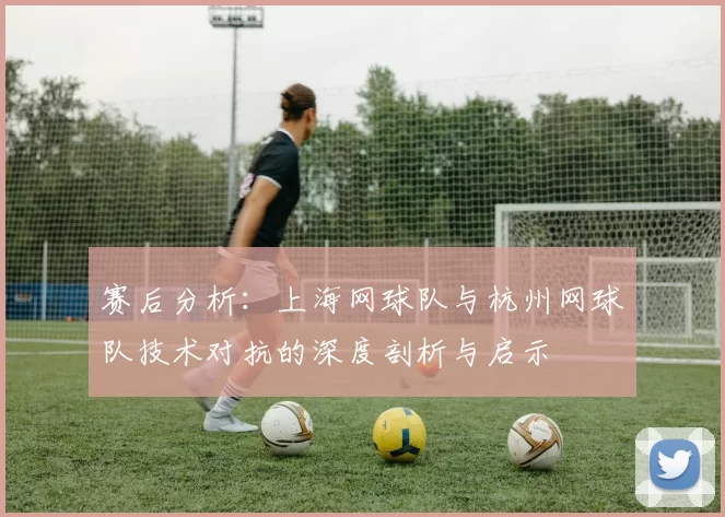 赛后分析：上海网球队与杭州网球队技术对抗的深度剖析与启示