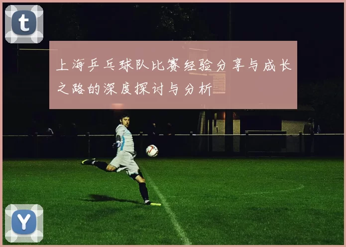 上海乒乓球队比赛经验分享与成长之路的深度探讨与分析
