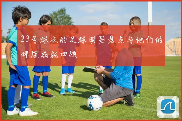 23号球衣的足球明星盘点与他们的辉煌成就回顾