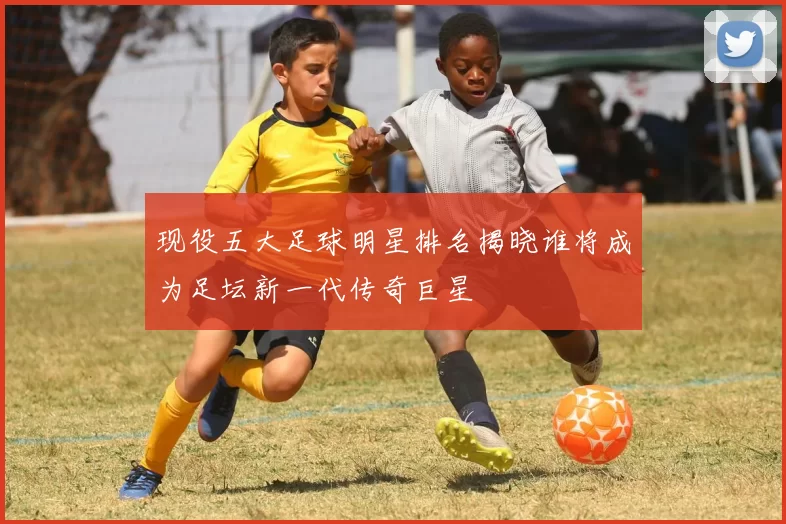 现役五大足球明星排名揭晓谁将成为足坛新一代传奇巨星