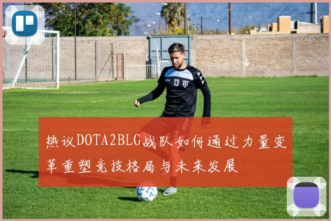 热议DOTA2BLG战队如何通过力量变革重塑竞技格局与未来发展