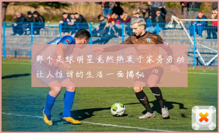 那个足球明星竟然热衷于家务劳动让人惊讶的生活一面揭秘