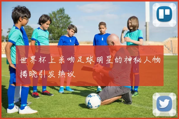 世界杯上亲吻足球明星的神秘人物揭晓引发热议
