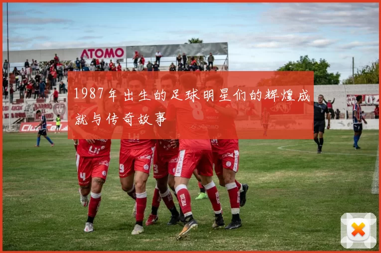 1987年出生的足球明星们的辉煌成就与传奇故事