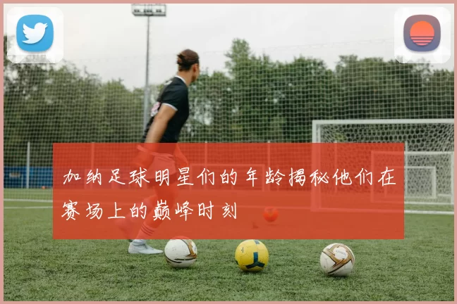 加纳足球明星们的年龄揭秘他们在赛场上的巅峰时刻