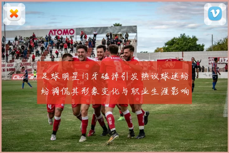 足球明星门牙磕掉引发热议球迷纷纷调侃其形象变化与职业生涯影响