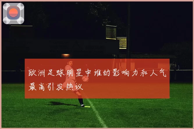 欧洲足球明星中谁的影响力和人气最高引发热议