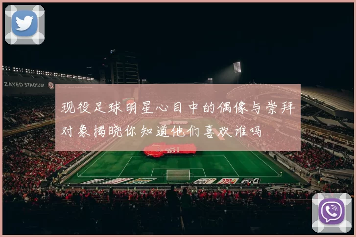 现役足球明星心目中的偶像与崇拜对象揭晓你知道他们喜欢谁吗