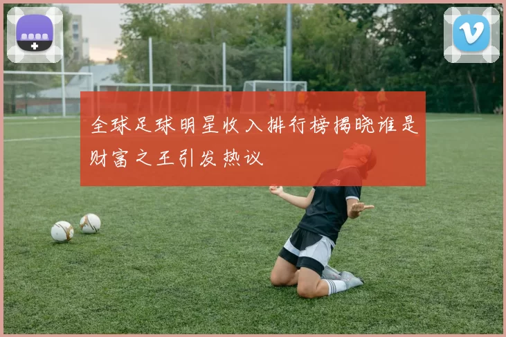 全球足球明星收入排行榜揭晓谁是财富之王引发热议