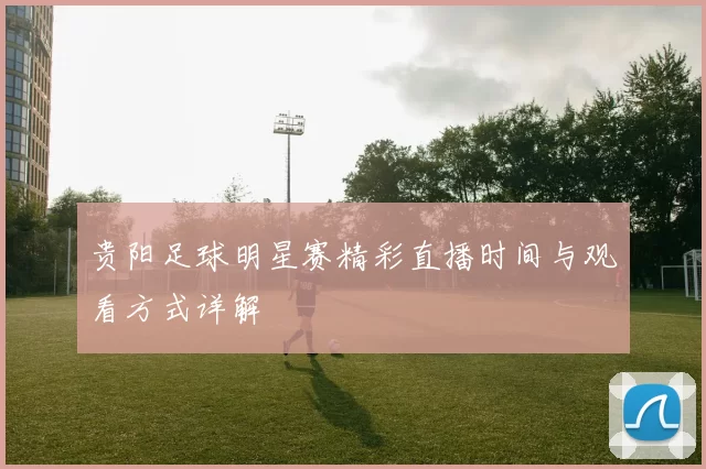 贵阳足球明星赛精彩直播时间与观看方式详解