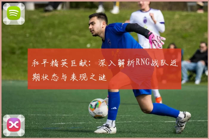 和平精英巨献：深入解析RNG战队近期状态与表现之谜