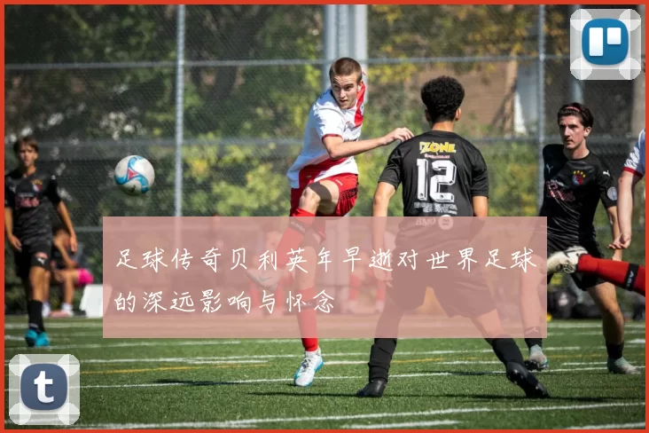 足球传奇贝利英年早逝对世界足球的深远影响与怀念