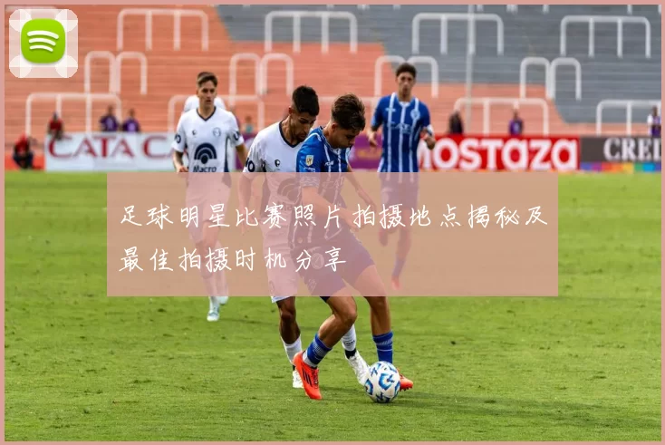 足球明星比赛照片拍摄地点揭秘及最佳拍摄时机分享