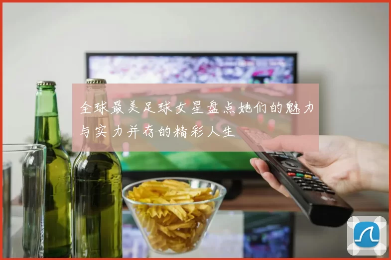 全球最美足球女星盘点她们的魅力与实力并存的精彩人生