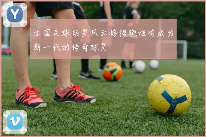 法国足球明星风云榜揭晓谁将成为新一代的传奇球员