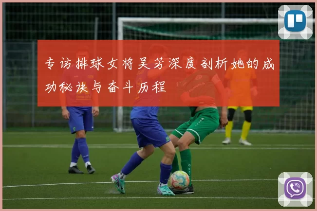 专访排球女将吴芳深度剖析她的成功秘诀与奋斗历程