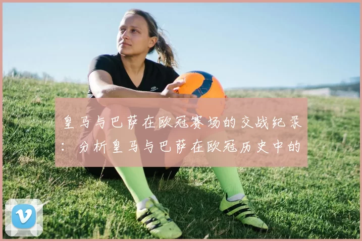 皇马与巴萨在欧冠赛场的交战纪录：分析皇马与巴萨在欧冠历史中的对决