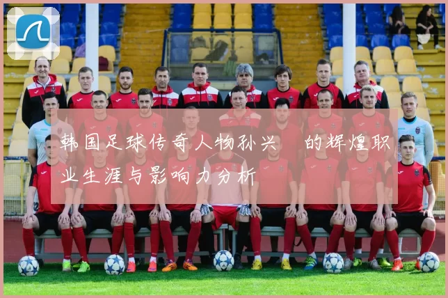 韩国足球传奇人物孙兴慜的辉煌职业生涯与影响力分析