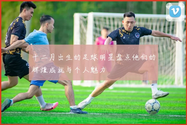 十二月出生的足球明星盘点他们的辉煌成就与个人魅力