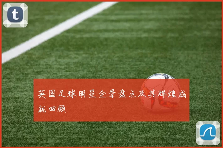 英国足球明星全景盘点及其辉煌成就回顾