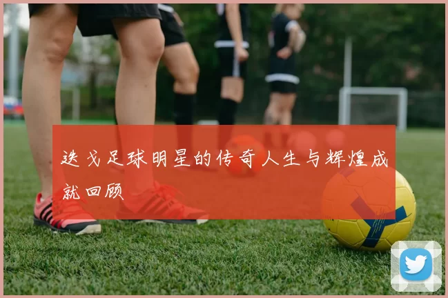 迭戈足球明星的传奇人生与辉煌成就回顾
