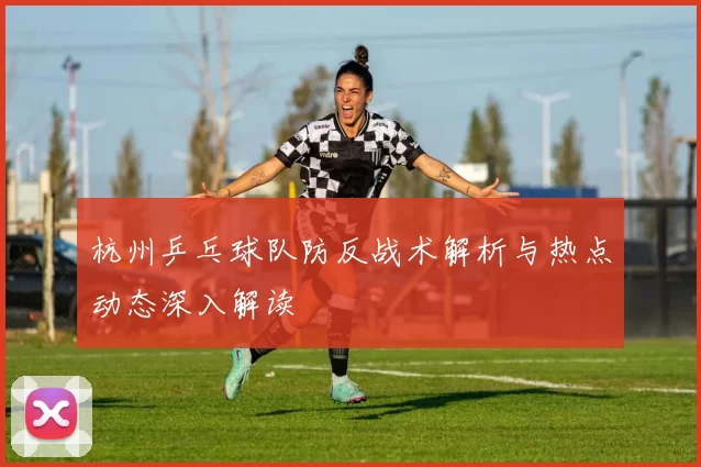 杭州乒乓球队防反战术解析与热点动态深入解读