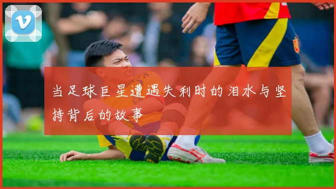 当足球巨星遭遇失利时的泪水与坚持背后的故事