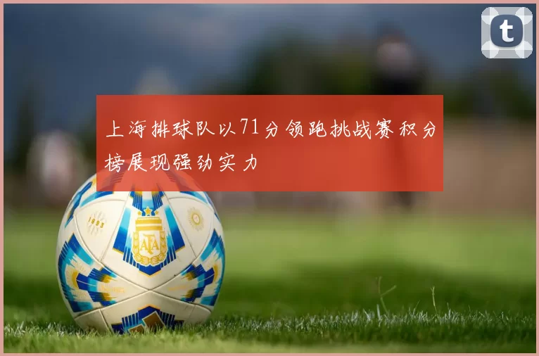 上海排球队以71分领跑挑战赛积分榜展现强劲实力