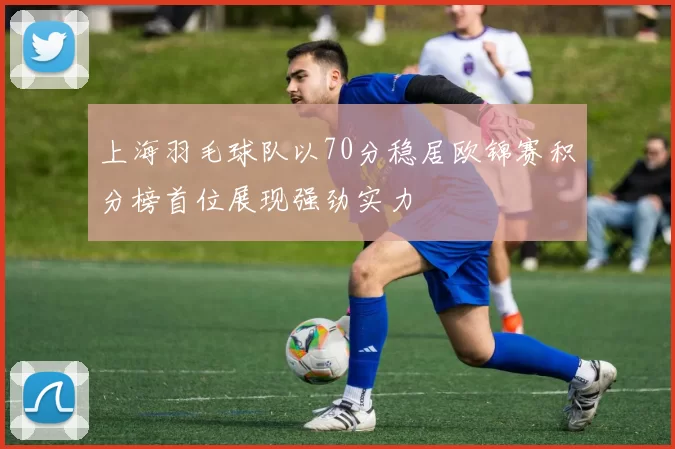 上海羽毛球队以70分稳居欧锦赛积分榜首位展现强劲实力