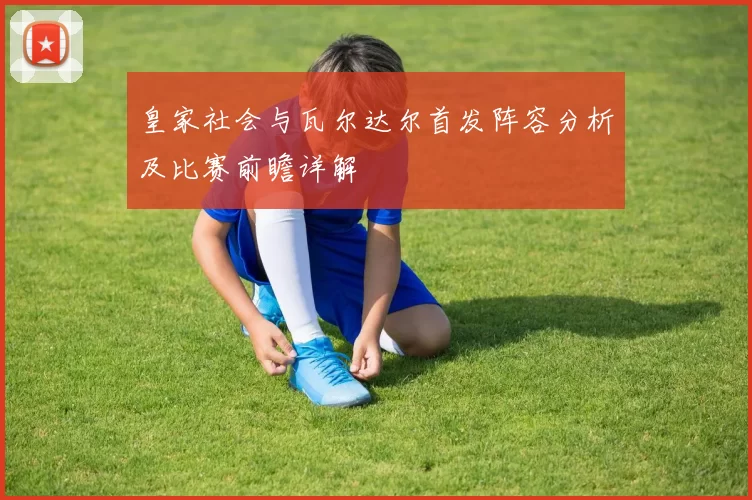 皇家社会与瓦尔达尔首发阵容分析及比赛前瞻详解