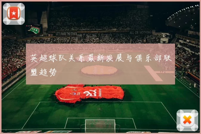 英超球队关系最新发展与俱乐部联盟趋势
