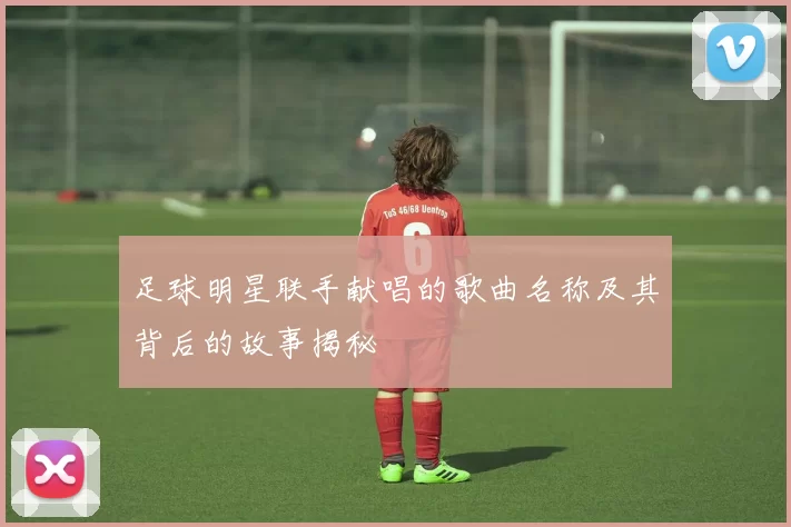 足球明星联手献唱的歌曲名称及其背后的故事揭秘