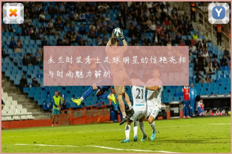 米兰时装秀上足球明星的惊艳亮相与时尚魅力解析