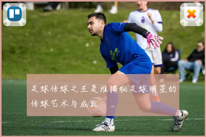 足球传球之王是谁揭秘足球明星的传球艺术与成就