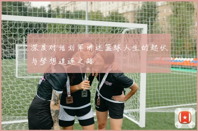 深度对话刘军讲述篮球人生的起伏与梦想追逐之路
