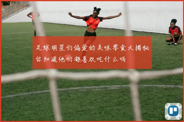 足球明星们偏爱的美味零食大揭秘你知道他们都喜欢吃什么吗