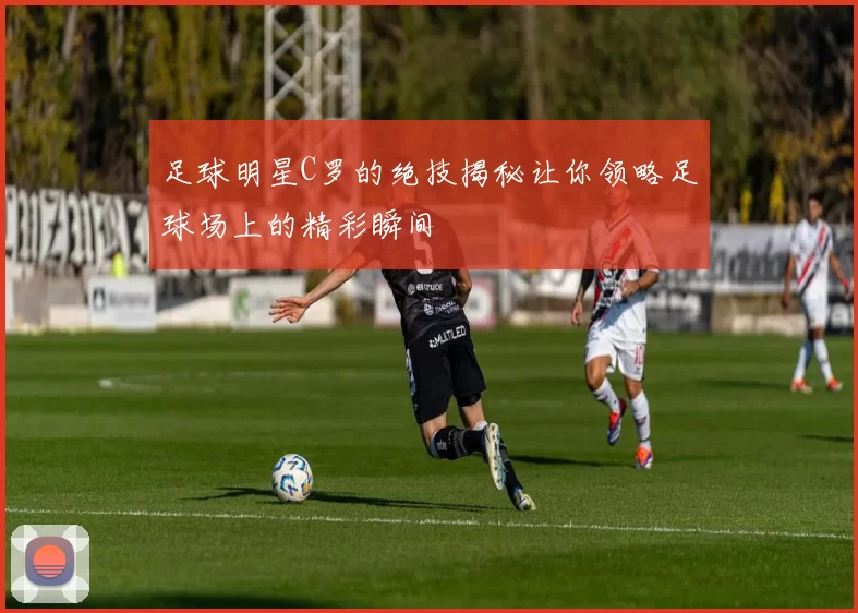 足球明星C罗的绝技揭秘让你领略足球场上的精彩瞬间
